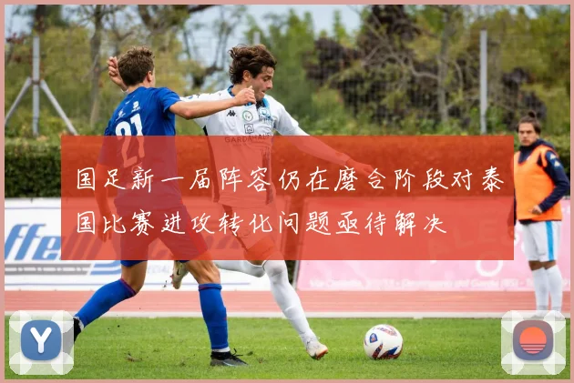 国足新一届阵容仍在磨合阶段对泰国比赛进攻转化问题亟待解决