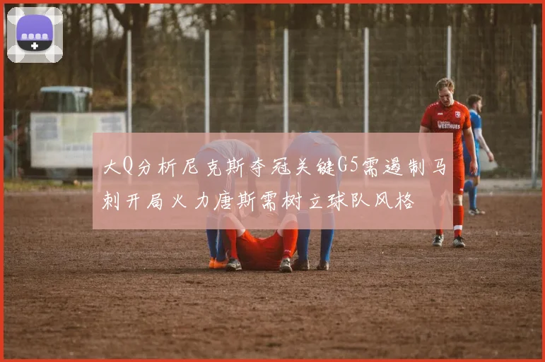 大Q分析尼克斯夺冠关键G5需遏制马刺开局火力唐斯需树立球队风格
