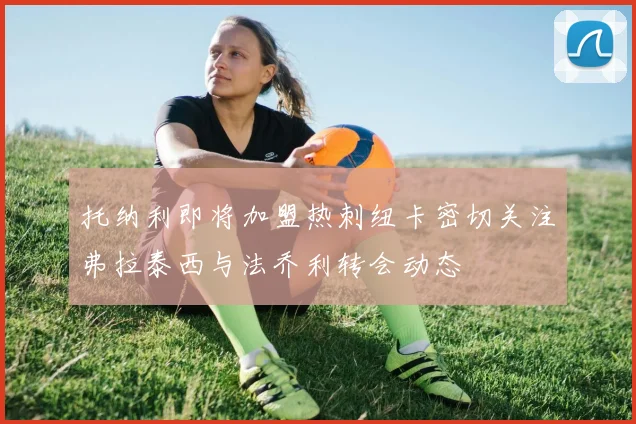 托纳利即将加盟热刺纽卡密切关注弗拉泰西与法乔利转会动态