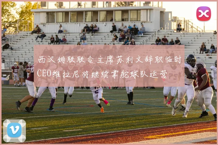 西汉姆联联合主席苏利文辞职临时CEO维拉尼将继续掌舵球队运营