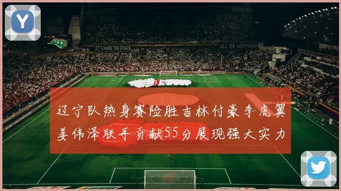 辽宁队热身赛险胜吉林付豪李虎翼姜伟泽联手贡献55分展现强大实力