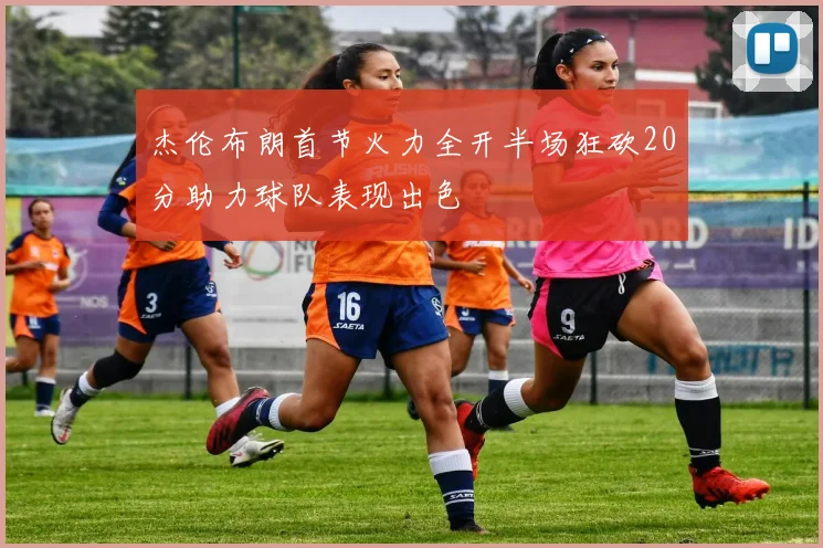 杰伦布朗首节火力全开半场狂砍20分助力球队表现出色