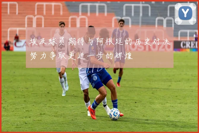 埃及球员期待与阿根廷的历史对决努力争取更进一步的辉煌