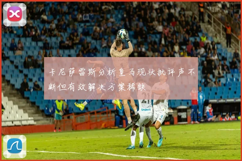 卡尼萨雷斯分析皇马现状批评声不断但有效解决方案稀缺