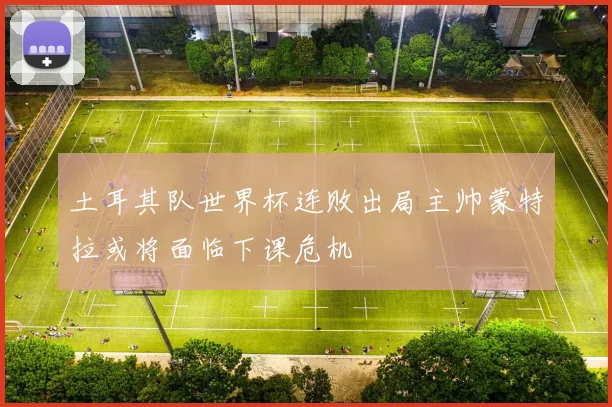 土耳其队世界杯连败出局主帅蒙特拉或将面临下课危机