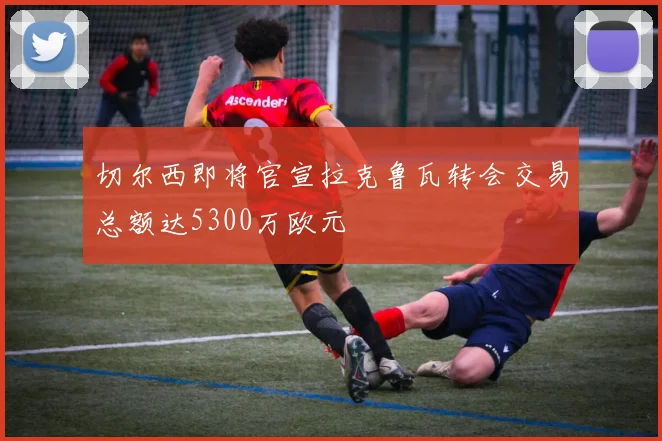 切尔西即将官宣拉克鲁瓦转会交易总额达5300万欧元