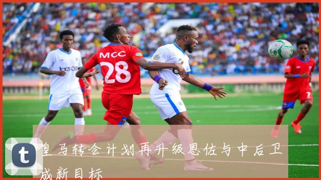 皇马转会计划再升级恩佐与中后卫成新目标