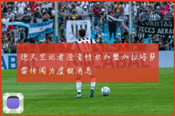 德天空记者澄清特尔加盟加拉塔萨雷传闻为虚假消息