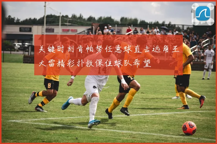 关键时刻肯帕努任意球直击远角王大雷精彩扑救保住球队希望