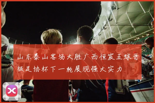 山东泰山客场大胜广西恒宸五球晋级足协杯下一轮展现强大实力