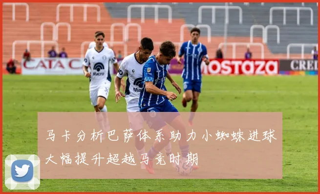 马卡分析巴萨体系助力小蜘蛛进球大幅提升超越马竞时期