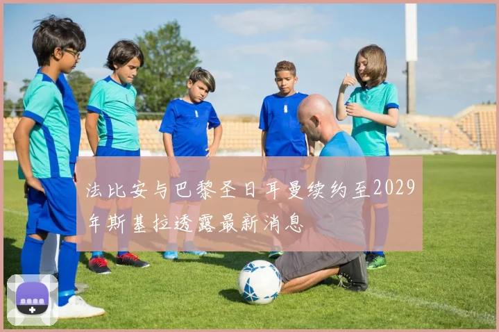 法比安与巴黎圣日耳曼续约至2029年斯基拉透露最新消息