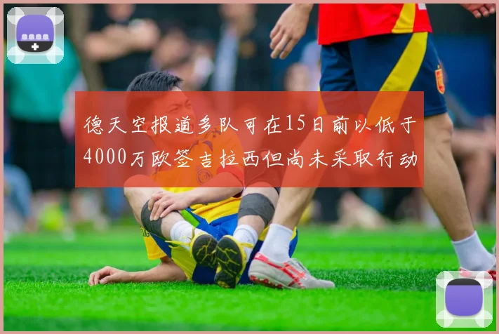 德天空报道多队可在15日前以低于4000万欧签吉拉西但尚未采取行动