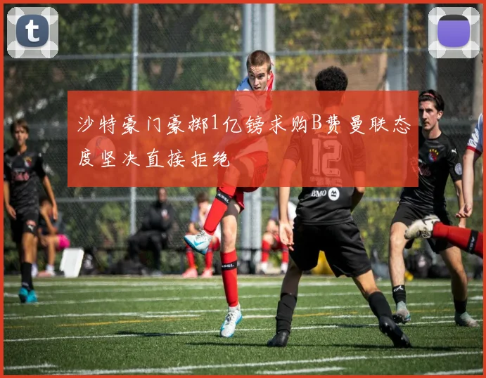 沙特豪门豪掷1亿镑求购B费曼联态度坚决直接拒绝