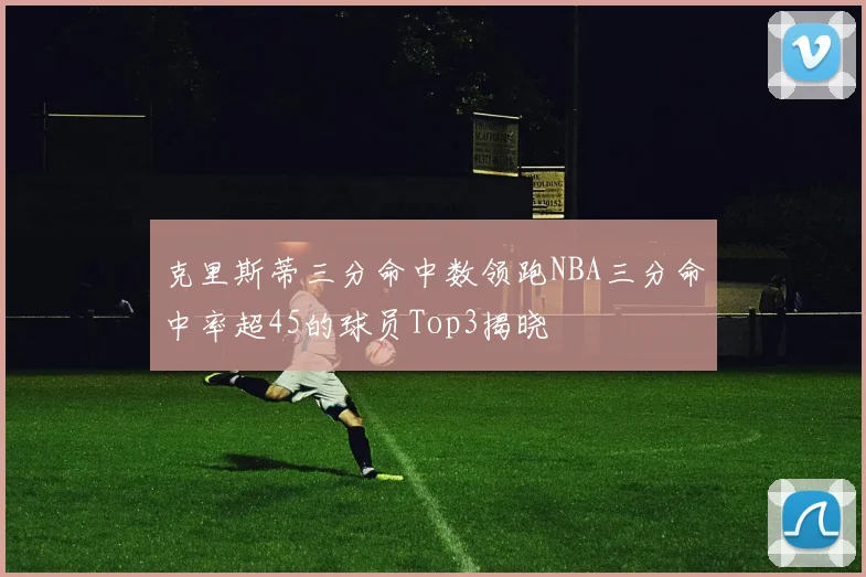 克里斯蒂三分命中数领跑NBA三分命中率超45的球员Top3揭晓