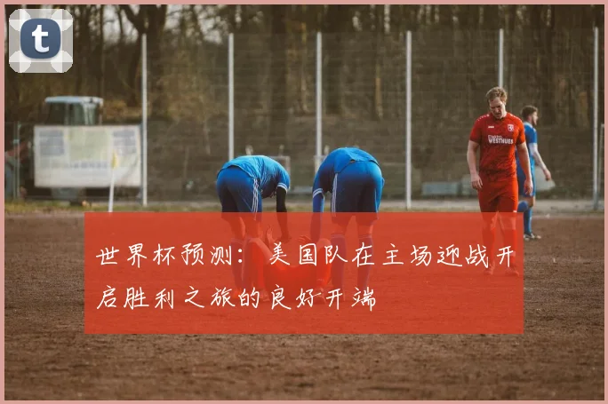 世界杯预测：美国队在主场迎战开启胜利之旅的良好开端