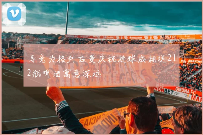 马竞为格列兹曼庆祝进球成就送212瓶啤酒寓意深远