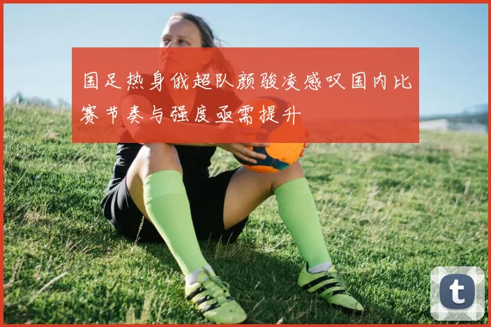 国足热身俄超队颜骏凌感叹国内比赛节奏与强度亟需提升