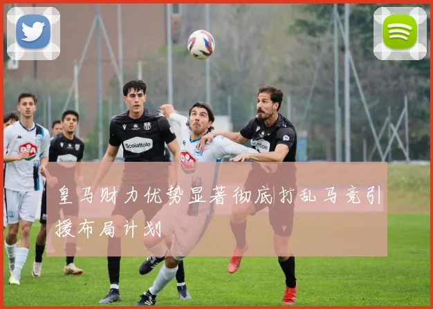 皇马财力优势显著彻底打乱马竞引援布局计划